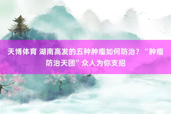 天博体育 湖南高发的五种肿瘤如何防治？“肿瘤防治天团”众人为你支招