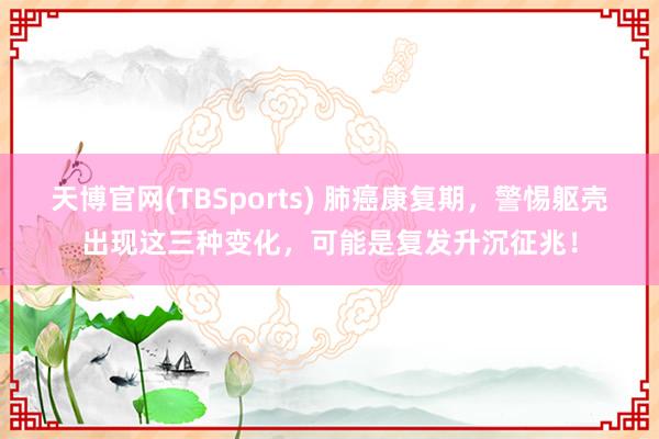 天博官网(TBSports) 肺癌康复期，警惕躯壳出现这三种变化，可能是复发升沉征兆！