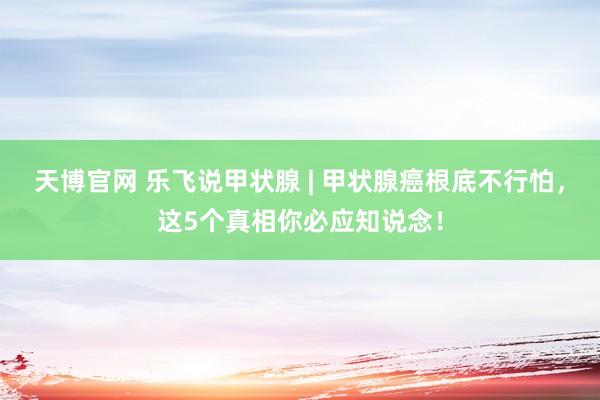 天博官网 乐飞说甲状腺 | 甲状腺癌根底不行怕，这5个真相你必应知说念！