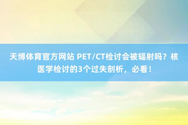 天博体育官方网站 PET/CT检讨会被辐射吗？核医学检讨的3个过失剖析，必看！