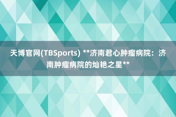 天博官网(TBSports) **济南君心肿瘤病院：济南肿瘤病院的灿艳之星**