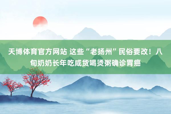 天博体育官方网站 这些“老扬州”民俗要改！八旬奶奶长年吃咸货喝烫粥确诊胃癌