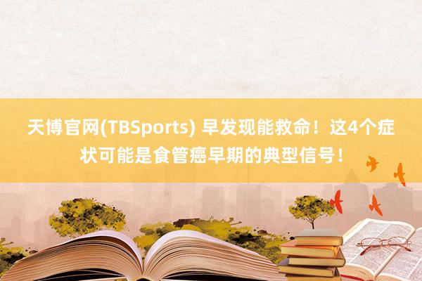 天博官网(TBSports) 早发现能救命！这4个症状可能是食管癌早期的典型信号！