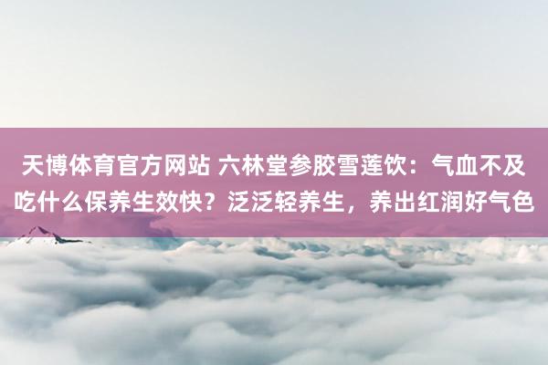 天博体育官方网站 六林堂参胶雪莲饮：气血不及吃什么保养生效快？泛泛轻养生，养出红润好气色