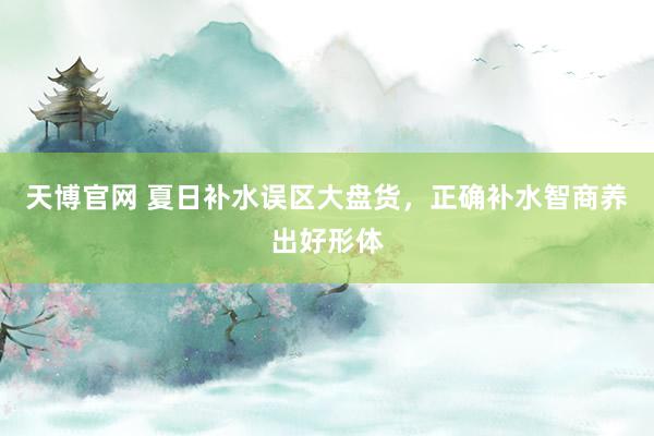 天博官网 夏日补水误区大盘货，正确补水智商养出好形体