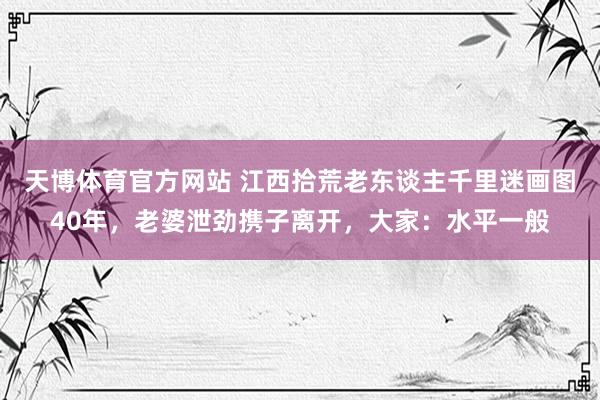 天博体育官方网站 江西拾荒老东谈主千里迷画图40年，老婆泄劲携子离开，大家：水平一般