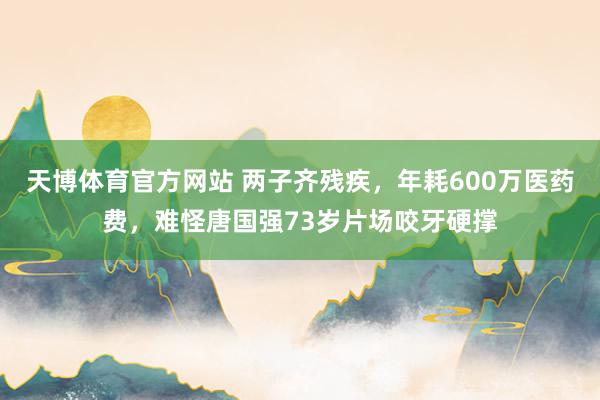 天博体育官方网站 两子齐残疾，年耗600万医药费，难怪唐国强73岁片场咬牙硬撑