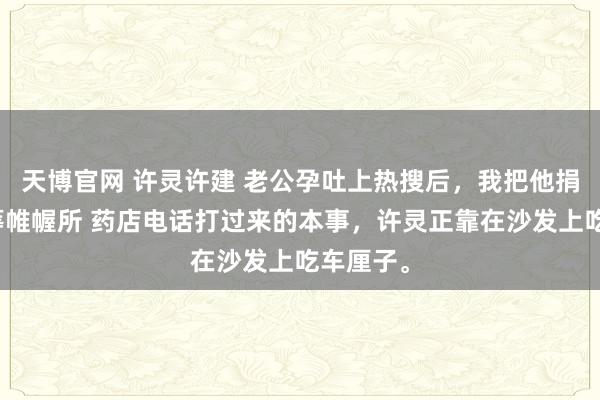 天博官网 许灵许建 老公孕吐上热搜后，我把他捐给了运筹帷幄所 药店电话打过来的本事，许灵正靠在沙发上吃车厘子。
