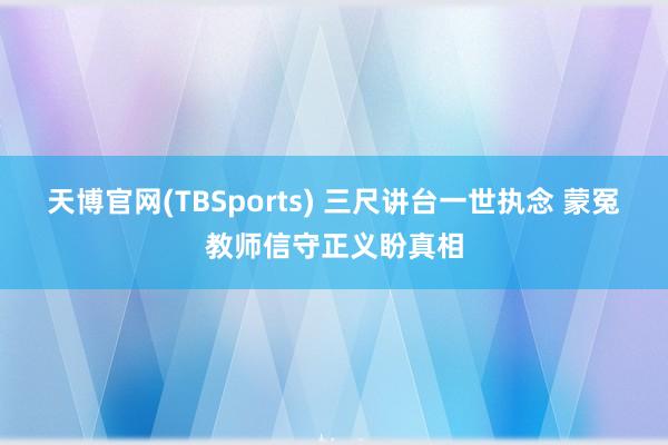 天博官网(TBSports) 三尺讲台一世执念 蒙冤教师信守正义盼真相