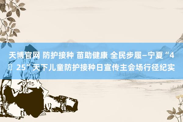 天博官网 防护接种 苗助健康 全民步履—宁夏“4・25”天下儿童防护接种日宣传主会场行径纪实