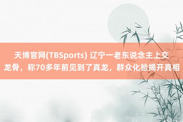 天博官网(TBSports) 辽宁一老东说念主上交龙骨，称70多年前见到了真龙，群众化验揭开真相