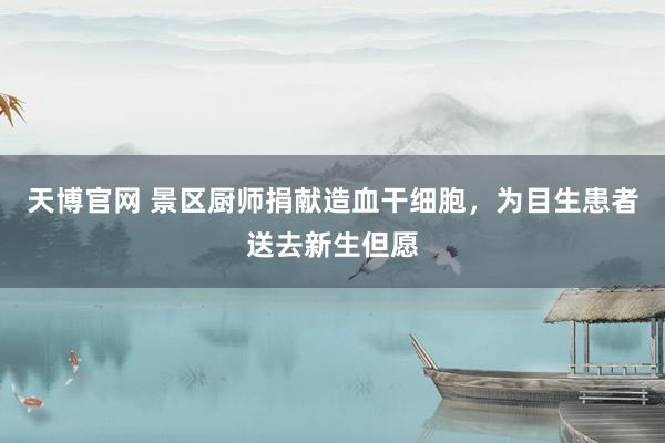天博官网 景区厨师捐献造血干细胞，为目生患者送去新生但愿