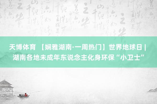天博体育 【娴雅湖南·一周热门】世界地球日 | 湖南各地未成年东说念主化身环保“小卫士”