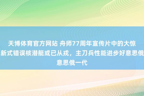 天博体育官方网站 舟师77周年宣传片中的大惊喜，新式错误核潜艇或已从戎，主刀兵性能进步好意思俄一代