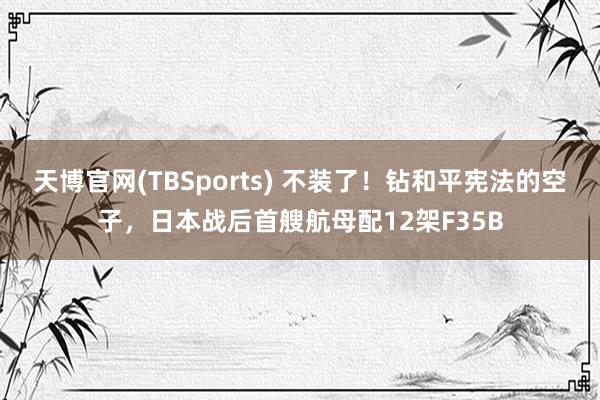 天博官网(TBSports) 不装了！钻和平宪法的空子，日本战后首艘航母配12架F35B