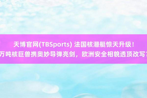天博官网(TBSports) 法国核潜艇惊天升级！万吨核巨兽携奥妙导弹亮剑，欧洲安全相貌透顶改写？
