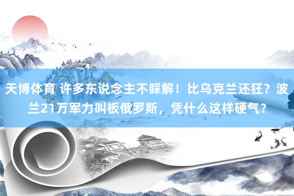 天博体育 许多东说念主不睬解！比乌克兰还狂？波兰21万军力叫板俄罗斯，凭什么这样硬气？