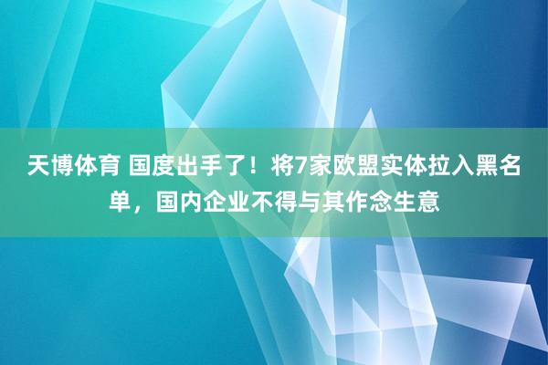 天博体育 国度出手了！将7家欧盟实体拉入黑名单，国内企业不得与其作念生意