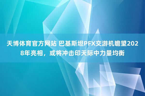 天博体育官方网站 巴基斯坦PFX交游机瞻望2028年亮相，或将冲击印天际中力量均衡