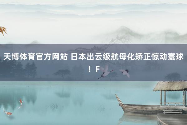 天博体育官方网站 日本出云级航母化矫正惊动寰球！F