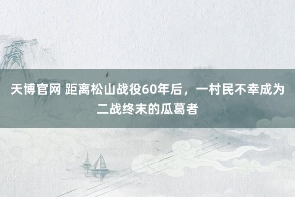 天博官网 距离松山战役60年后，一村民不幸成为二战终末的瓜葛者