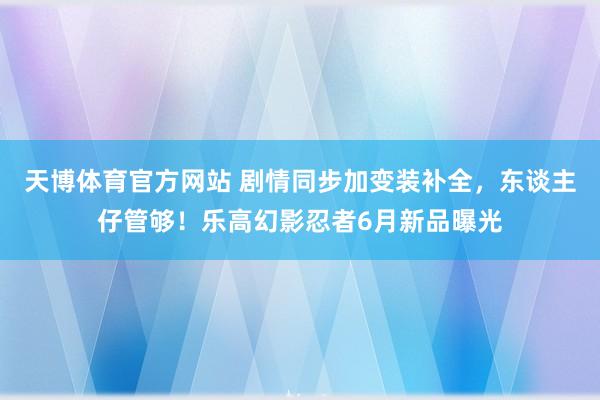 天博体育官方网站 剧情同步加变装补全，东谈主仔管够！乐高幻影忍者6月新品曝光