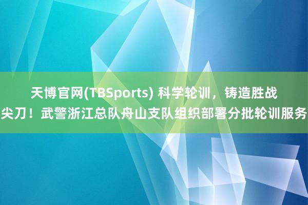 天博官网(TBSports) 科学轮训，铸造胜战尖刀！武警浙江总队舟山支队组织部署分批轮训服务
