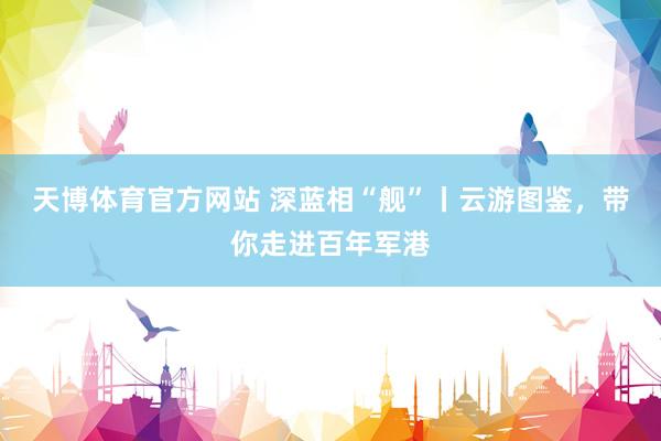 天博体育官方网站 深蓝相“舰”丨云游图鉴，<a href=