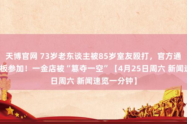 天博官网 73岁老东谈主被85岁室友殴打，官方通报丨从天花板参加！一金店被“篡夺一空”【4月25日周六 新闻速览一分钟】