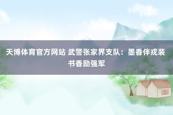 天博体育官方网站 武警张家界支队：墨香伴戎装 书香励强军