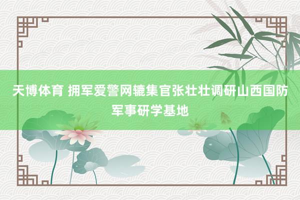 天博体育 拥军爱警网辘集官张壮壮调研山西国防军事研学基地
