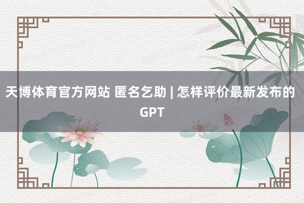 天博体育官方网站 匿名乞助 | 怎样评价最新发布的 GPT