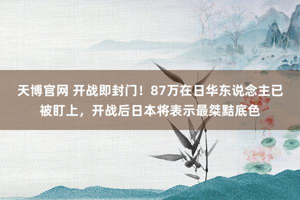 天博官网 开战即封门！87万在日华东说念主已被盯上，开战后日本将表示最桀黠底色