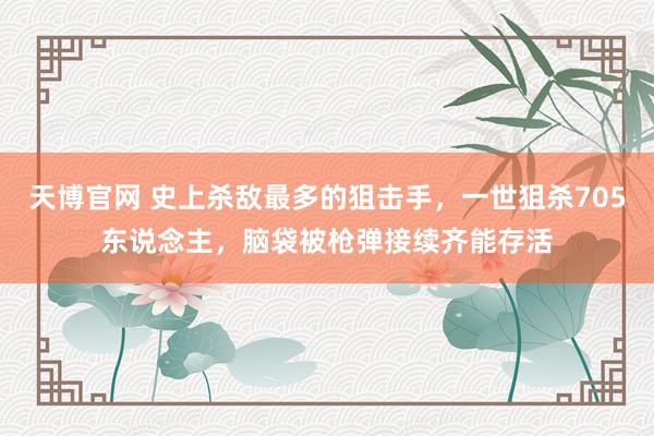 天博官网 史上杀敌最多的狙击手，一世狙杀705东说念主，脑袋被枪弹接续齐能存活