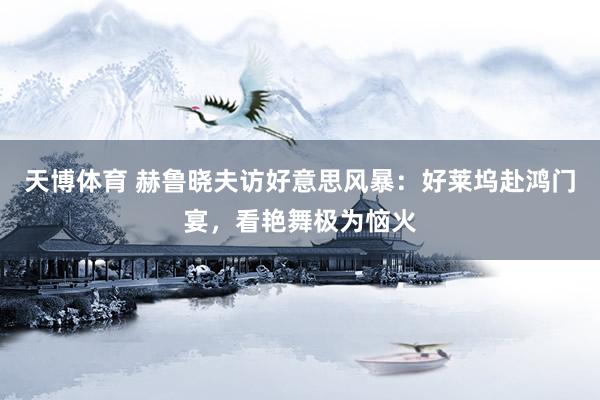 天博体育 赫鲁晓夫访好意思风暴：好莱坞赴鸿门宴，看艳舞极为恼火