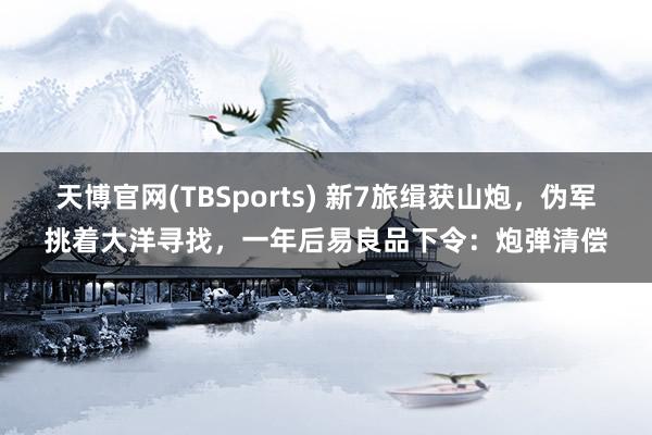 天博官网(TBSports) 新7旅缉获山炮，伪军挑着大洋寻找，一年后易良品下令：炮弹清偿