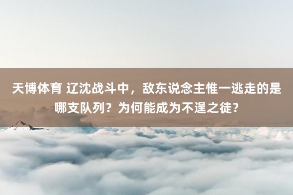 天博体育 辽沈战斗中，敌东说念主惟一逃走的是哪支队列？为何能成为不逞之徒？