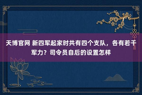 天博官网 新四军起家时共有四个支队，各有若干军力？司令员自后的设置怎样