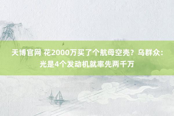 天博官网 花2000万买了个航母空壳？乌群众：光是4个发动机就率先两千万