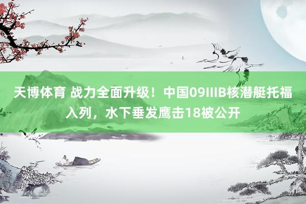 天博体育 战力全面升级！中国09IIIB核潜艇托福入列，水下垂发鹰击18被公开