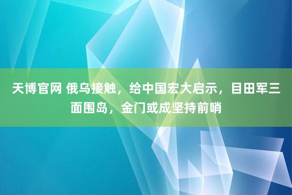 天博官网 俄乌接触，给中国宏大启示，目田军三面围岛，金门或成坚持前哨