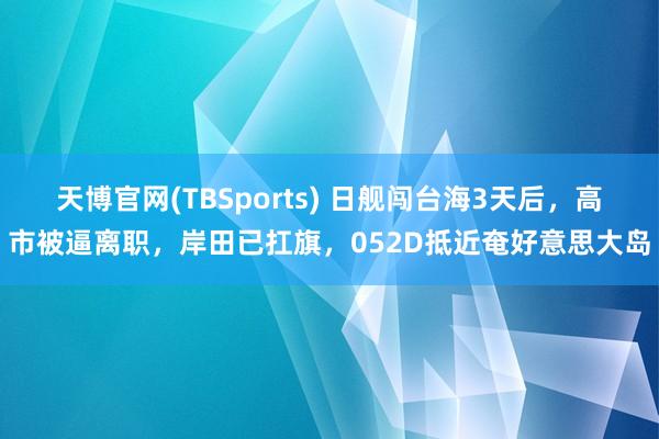 天博官网(TBSports) 日舰闯台海3天后，高市被逼离职，岸田已扛旗，052D抵近奄好意思大岛