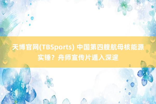 天博官网(TBSports) 中国第四艘航母核能源实锤？舟师宣传片遁入深邃