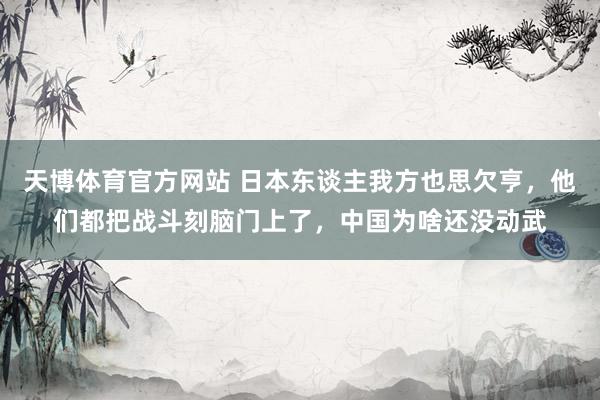 天博体育官方网站 日本东谈主我方也思欠亨，他们都把战斗刻脑门上了，中国为啥还没动武
