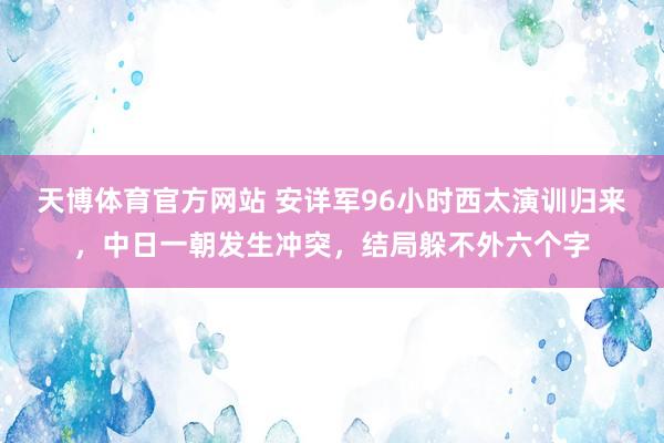 天博体育官方网站 安详军96小时西太演训归来，中日一朝发生冲突，结局躲不外六个字