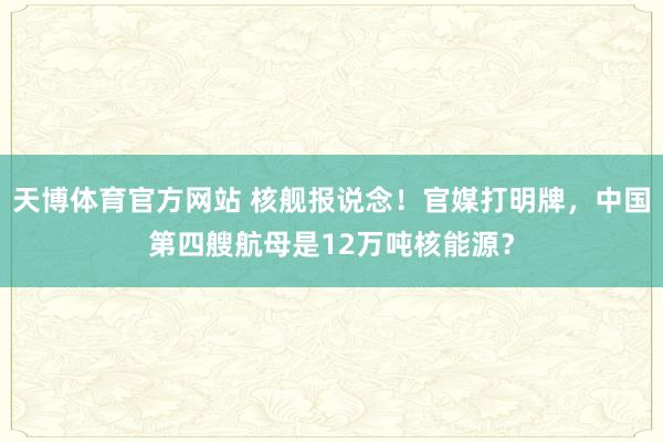 天博体育官方网站 核舰报说念！官媒打明牌，中国第四艘航母是12万吨核能源？