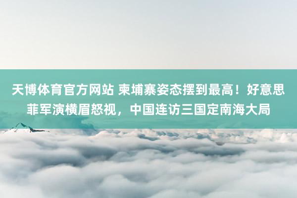 天博体育官方网站 柬埔寨姿态摆到最高！好意思菲军演横眉怒视，中国连访三国定南海大局