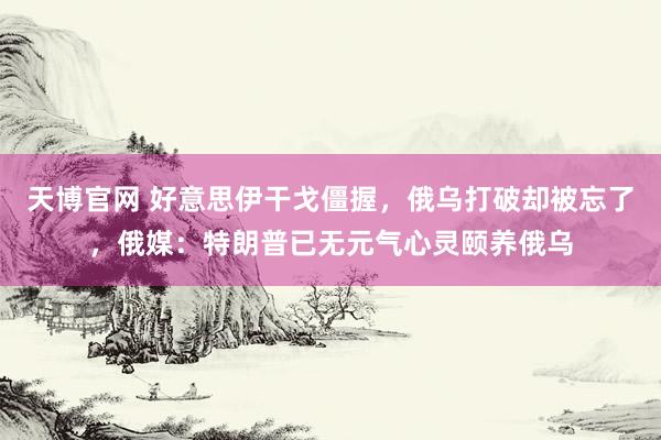 天博官网 好意思伊干戈僵握，俄乌打破却被忘了，俄媒：特朗普已无元气心灵颐养俄乌