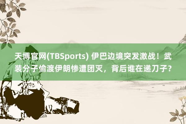 天博官网(TBSports) 伊巴边境突发激战！武装分子偷渡伊朗惨遭团灭，背后谁在递刀子？
