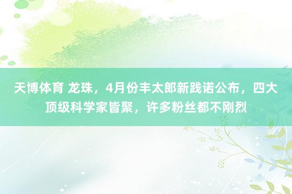 天博体育 龙珠，4月份丰太郎新践诺公布，四大顶级科学家皆聚，许多粉丝都不刚烈